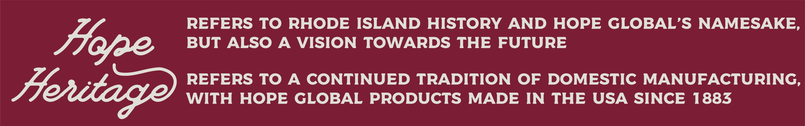 Hope and Heritage Refers to Rhode Island History and Hope Global's namesake, but also a vision towards the future Refers to a continued tradition of domestic manufacturing with Hope Global products made in the USA since 1883
